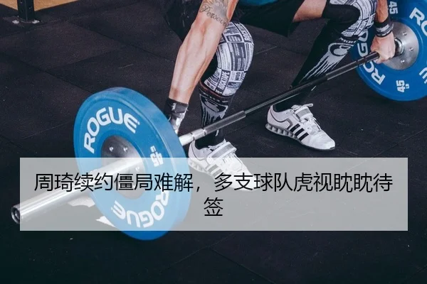 周琦续约僵局难解，多支球队虎视眈眈待签